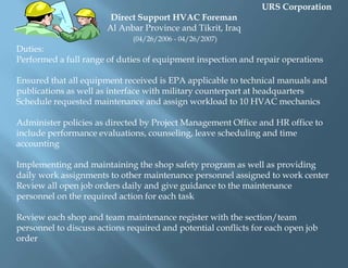 URS CorporationMVAC MechanicAl Taquidum, Iraq(July 2008-Pres.)Duties:Trained, installed, maintained, repaired and or replaced air conditioning systems on military vehicles, bulldozers and other equipment containing a/c systemsMaintained safety standards according to protocol for all tasks assignedSubmitted Hazard Analysis as needed for assignmentsPrepared all paperwork required for the successful competition of each jobEnsured all systems were serviced according to OSHA, Occupational Safety and Health Administration and the EPA, Environmental Protection Agency federal regulations