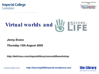 Virtual worlds and Jenny Evans Thursday 13th August 2009 http://delicious.com/imperiallibrary/secondlifeworkshop © Imperial College London http://learning2009imperial.wordpress.com 