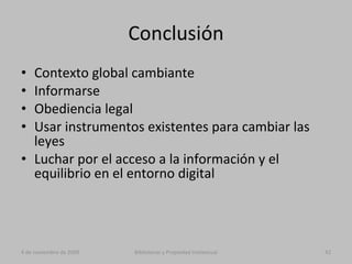 Conclusión Contexto global cambiante Informarse Obediencia legal Usar instrumentos existentes para cambiar las leyes Luchar por el acceso a la información y el equilibrio en el entorno digital 4 de noviembre de 2009 Bibliotecas y Propiedad Intelectual 