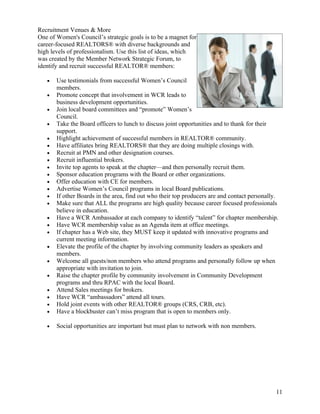 Recruitment Venues & More
One of Women's Council’s strategic goals is to be a magnet for
career-focused REALTORS® with diverse backgrounds and
high levels of professionalism. Use this list of ideas, which
was created by the Member Network Strategic Forum, to
identify and recruit successful REALTOR® members:

   •   Use testimonials from successful Women’s Council
       members.
   •   Promote concept that involvement in WCR leads to
       business development opportunities.
   •   Join local board committees and “promote” Women’s
       Council.
   •   Take the Board officers to lunch to discuss joint opportunities and to thank for their
       support.
   •   Highlight achievement of successful members in REALTOR® community.
   •   Have affiliates bring REALTORS® that they are doing multiple closings with.
   •   Recruit at PMN and other designation courses.
   •   Recruit influential brokers.
   •   Invite top agents to speak at the chapter—and then personally recruit them.
   •   Sponsor education programs with the Board or other organizations.
   •   Offer education with CE for members.
   •   Advertise Women’s Council programs in local Board publications.
   •   If other Boards in the area, find out who their top producers are and contact personally.
   •   Make sure that ALL the programs are high quality because career focused professionals
       believe in education.
   •   Have a WCR Ambassador at each company to identify “talent” for chapter membership.
   •   Have WCR membership value as an Agenda item at office meetings.
   •   If chapter has a Web site, they MUST keep it updated with innovative programs and
       current meeting information.
   •   Elevate the profile of the chapter by involving community leaders as speakers and
       members.
   •   Welcome all guests/non members who attend programs and personally follow up when
       appropriate with invitation to join.
   •   Raise the chapter profile by community involvement in Community Development
       programs and thru RPAC with the local Board.
   •   Attend Sales meetings for brokers.
   •   Have WCR “ambassadors” attend all tours.
   •   Hold joint events with other REALTOR® groups (CRS, CRB, etc).
   •   Have a blockbuster can’t miss program that is open to members only.

   •   Social opportunities are important but must plan to network with non members.




                                                                                               11
 