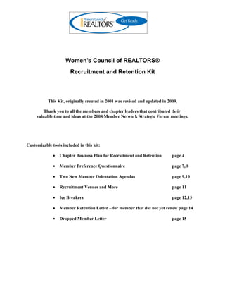 Women’s Council of REALTORS®
                       Recruitment and Retention Kit



           This Kit, originally created in 2001 was revised and updated in 2009.

         Thank you to all the members and chapter leaders that contributed their
     valuable time and ideas at the 2008 Member Network Strategic Forum meetings.




Customizable tools included in this kit:

              •   Chapter Business Plan for Recruitment and Retention        page 4

              •   Member Preference Questionnaire                            page 7, 8

              •   Two New Member Orientation Agendas                         page 9,10

              •   Recruitment Venues and More                                page 11

              •   Ice Breakers                                               page 12,13

              •   Member Retention Letter – for member that did not yet renew page 14

              •   Dropped Member Letter                                      page 15
 