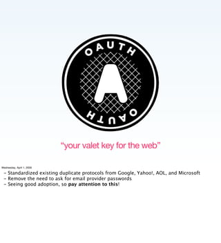 “your valet key for the web”

Wednesday, April 1, 2009

 - Standardized existing duplicate protocols from Google, Yahoo!, AOL, and Microsoft
 - Remove the need to ask for email provider passwords
 - Seeing good adoption, so pay attention to this!
 