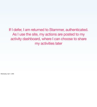 If I defer, I am returned to Stammer, authenticated.
                  As I use the site, my actions are posted to my
                activity dashboard, where I can choose to share
                                  my activities later




Wednesday, April 1, 2009
 