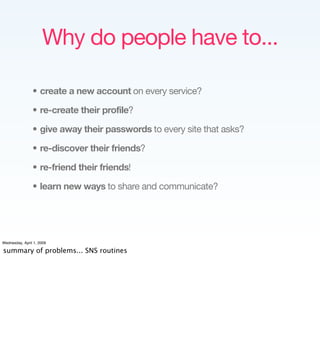 Why do people have to...

                • create a new account on every service?

                • re-create their profile?

                • give away their passwords to every site that asks?

                • re-discover their friends?

                • re-friend their friends!

                • learn new ways to share and communicate?




Wednesday, April 1, 2009

summary of problems... SNS routines
 