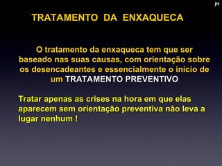 O tratamento da enxaqueca tem que ser
O tratamento da enxaqueca tem que ser
baseado nas suas causas, com orientação sobre
baseado nas suas causas, com orientação sobre
os desencadeantes e essencialmente o início de
os desencadeantes e essencialmente o início de
um
um TRATAMENTO PREVENTIVO
TRATAMENTO PREVENTIVO
Tratar apenas as crises na hora em que elas
Tratar apenas as crises na hora em que elas
aparecem sem orientação preventiva não leva a
aparecem sem orientação preventiva não leva a
lugar nenhum !
lugar nenhum !
TRATAMENTO DA ENXAQUECA
JH
JH
 
