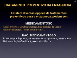 Existem diversas opções de tratamentos
Existem diversas opções de tratamentos
preventivos para a enxaqueca, podem ser:
preventivos para a enxaqueca, podem ser:
MEDICAMENTOSO
MEDICAMENTOSO
Antidepressivos, Betabloqueadores, bloqueadores de Calcio,
neuromoduladores, Toxina Botulinica Etc..
NÃO MEDICAMENTOSO
NÃO MEDICAMENTOSO
Psicoterapia, hipnose, relaxamento, acupuntura, massagem,
Fisioterapia, biofeedback, exercícios físicos
TRATAMENTO PREVENTIVO DA ENXAQUECA
JH
JH
 