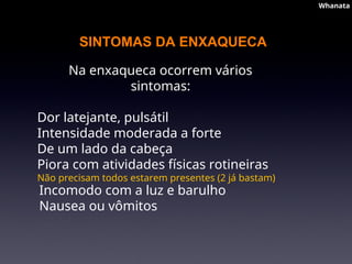 SINTOMAS DA ENXAQUECA
Na enxaqueca ocorrem vários
sintomas:
Dor latejante, pulsátil
Intensidade moderada a forte
De um lado da cabeça
Piora com atividades físicas rotineiras
Não precisam todos estarem presentes (2 já bastam)
Incomodo com a luz e barulho
Nausea ou vômitos
Whanata
Whanata
 