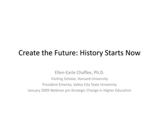 Create the Future: History Starts Now
Create the Future: History Starts Now

                 Ellen‐Earle Chaffee, Ph.D.
                Visiting Scholar, Harvard University
           President Emerita, Valley City State University
           President Emerita Valley City State University
  January 2009 Webinar pm Strategic Change in Higher Education
 