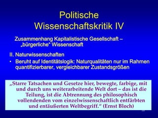 10
Politische
Wissenschaftskritik IV
II. Naturwissenschaften
• Beruht auf Identitätslogik: Naturqualitäten nur im Rahmen
quantifizierbarer, vergleichbarer Zustandsgrößen
Zusammenhang Kapitalistische Gesellschaft –
„bürgerliche“ Wissenschaft
„Starre Tatsachen und Gesetze hier, bewegte, farbige, mit
und durch uns weiterarbeitende Welt dort – das ist die
Teilung, ist die Abtrennung des philosophisch
vollendenden vom einzelwissenschaftlich entfärbten
und entäußerten Weltbegriff.“ (Ernst Bloch)
 