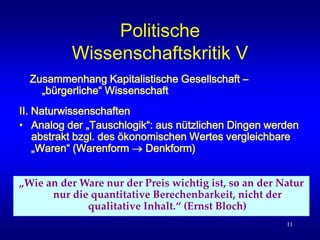11
Politische
Wissenschaftskritik V
II. Naturwissenschaften
• Analog der „Tauschlogik“: aus nützlichen Dingen werden
abstrakt bzgl. des ökonomischen Wertes vergleichbare
„Waren“ (Warenform  Denkform)
Zusammenhang Kapitalistische Gesellschaft –
„bürgerliche“ Wissenschaft
„Wie an der Ware nur der Preis wichtig ist, so an der Natur
nur die quantitative Berechenbarkeit, nicht der
qualitative Inhalt.“ (Ernst Bloch)
 