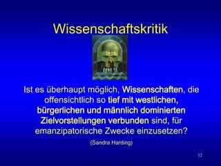 12
Wissenschaftskritik
Ist es überhaupt möglich, Wissenschaften, die
offensichtlich so tief mit westlichen,
bürgerlichen und männlich dominierten
Zielvorstellungen verbunden sind, für
emanzipatorische Zwecke einzusetzen?
(Sandra Harding)
 