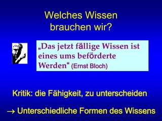 14
Welches Wissen
brauchen wir?
„Das jetzt fällige Wissen ist
eines ums beförderte
Werden“ (Ernst Bloch)
Kritik: die Fähigkeit, zu unterscheiden
 Unterschiedliche Formen des Wissens
 