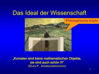 2
Das Ideal der Wissenschaft
„Kometen sind keine mathematischen Objekte,
sie sind auch schön !!!“
(Elvira P., Amateurastronomin)
Philosophische Köpfe
 
