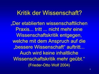 4
Kritik der Wissenschaft?
„Der etablierten wissenschaftlichen
Praxis... tritt ... nicht mehr eine
Wissenschaftskritik entgegen,
welche mit dem Anspruch auf die
„bessere Wissenschaft“ auftritt...
Auch wird keine inhaltliche
Wissenschaftskritik mehr geübt.“
(Frieder-Otto Wolf 2004)
 