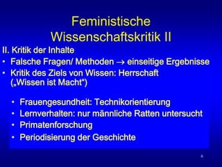 6
Feministische
Wissenschaftskritik II
II. Kritik der Inhalte
• Falsche Fragen/ Methoden  einseitige Ergebnisse
• Kritik des Ziels von Wissen: Herrschaft
(„Wissen ist Macht“)
• Frauengesundheit: Technikorientierung
• Lernverhalten: nur männliche Ratten untersucht
• Primatenforschung
• Periodisierung der Geschichte
 
