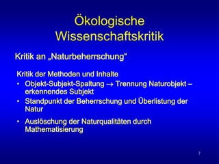 7
Ökologische
Wissenschaftskritik
Kritik der Methoden und Inhalte
• Objekt-Subjekt-Spaltung  Trennung Naturobjekt –
erkennendes Subjekt
• Standpunkt der Beherrschung und Überlistung der
Natur
• Auslöschung der Naturqualitäten durch
Mathematisierung
Kritik an „Naturbeherrschung“
 