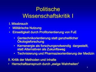 8
Politische
Wissenschaftskritik I
II. Kritik der Methoden und Inhalte
• Herrschaftsanspruch durch „ewige Wahrheiten“
I. Missbrauch
• Militärische Nutzung
• Einseitigkeit durch Profitorientierung von FuE
• Gentechnikorientierung statt ganzheitlicher
Ökologieforschung
• Kernenergie als forschungsnotwendig dargestellt,
statt Alternativen als Zukunftsweg
• Technisierung und Pharmazieorientierung der Medizin
 