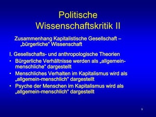 9
Politische
Wissenschaftskritik II
I. Gesellschafts- und anthropologische Theorien
• Bürgerliche Verhältnisse werden als „allgemein-
menschliche“ dargestellt
• Menschliches Verhalten im Kapitalismus wird als
„allgemein-menschlich“ dargestellt
• Psyche der Menschen im Kapitalismus wird als
„allgemein-menschlich“ dargestellt
Zusammenhang Kapitalistische Gesellschaft –
„bürgerliche“ Wissenschaft
 