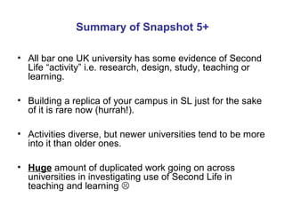 Summary of Snapshot 5+ 
• All bar one UK university has some evidence of Second 
Life “activity” i.e. research, design, st...