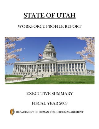 STATE OF UTAH
 WORKFORCE PROFILE REPORT




                         Photo courtesy of the Capitol Preservation Board




      EXECUTIVE SUMMARY

         FISCAL YEAR 2009
DEPARTMENT OF HUMAN RESOURCE MANAGEMENT
 