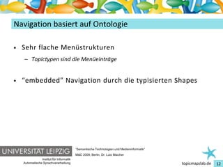 Einführung in Topic Maps
Navigation basiert auf Ontologie

•   Sehr flache Menüstrukturen
    – Topictypen sind die Menüeinträge


•   “embedded” Navigation durch die typisierten Shapes




                                          “Semantische Technologien und Medieninformatik”
                                          M&C 2009, Berlin, Dr. Lutz Maicher
                Institut für Informatik
    Automatische Sprachverarbeitung                                                         topicmapslab.de   12
 