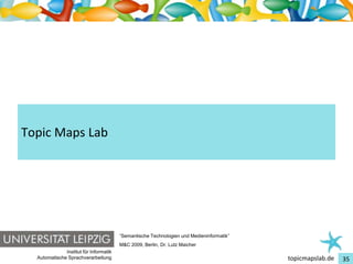 Einführung in Topic Maps




Topic Maps Lab




                                         “Semantische Technologien und Medieninformatik”
                                         M&C 2009, Berlin, Dr. Lutz Maicher
               Institut für Informatik
   Automatische Sprachverarbeitung                                                         topicmapslab.de   35
 