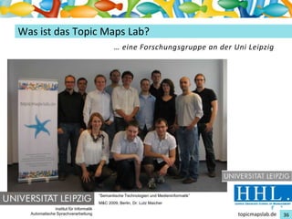 Einführung in Topic Maps
Was ist das Topic Maps Lab?
                                                 … eine Forschungsgruppe an der Uni Leipzig




                                         “Semantische Technologien und Medieninformatik”
                                         M&C 2009, Berlin, Dr. Lutz Maicher
               Institut für Informatik
   Automatische Sprachverarbeitung                                                         topicmapslab.de   36
 