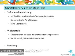 Einführung in Topic Maps
Arbeitsfelder des Topic Maps Labs
•   Software-Entwicklung
    – zur flexiblen, skalierenden Informationsintegration
    – für semantische Portallösungen
    – keine Lizenzkosten


•   Webportale
    – Kooperationen auf Basis der entwickelten Komponenten
    – für Wirtschaft, Wissenschaft und Kultur


•   Beratung
                                          “Semantische Technologien und Medieninformatik”
                                          M&C 2009, Berlin, Dr. Lutz Maicher
                Institut für Informatik
    Automatische Sprachverarbeitung                                                         topicmapslab.de   37
 