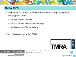 Einführung in Topic Maps
TMRA 2009
•   Fifth International Conference on Topic Maps Research
    and Applications
    – 11. Nov. 2009 – Tutorials
    – 12. und 13. Nov. 2009 – Konferenztage
    – Mediencampus Villa Ida, Leipzig


•   http://www.tmra.de/2009




                                          “Semantische Technologien und Medieninformatik”
                                          M&C 2009, Berlin, Dr. Lutz Maicher
                Institut für Informatik
    Automatische Sprachverarbeitung                                                         topicmapslab.de   38
 