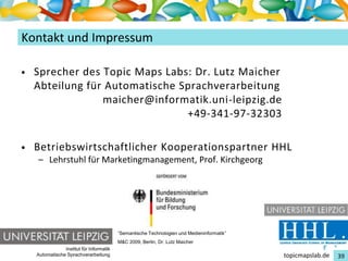 Einführung in Topic Maps
Kontakt und Impressum

•   Sprecher des Topic Maps Labs: Dr. Lutz Maicher
    Abteilung für Automatische Sprachverarbeitung
                 maicher@informatik.uni-leipzig.de
                                +49-341-97-32303

•   Betriebswirtschaftlicher Kooperationspartner HHL
    – Lehrstuhl für Marketingmanagement, Prof. Kirchgeorg




                                          “Semantische Technologien und Medieninformatik”
                                          M&C 2009, Berlin, Dr. Lutz Maicher
                Institut für Informatik
    Automatische Sprachverarbeitung                                                         topicmapslab.de   39
 