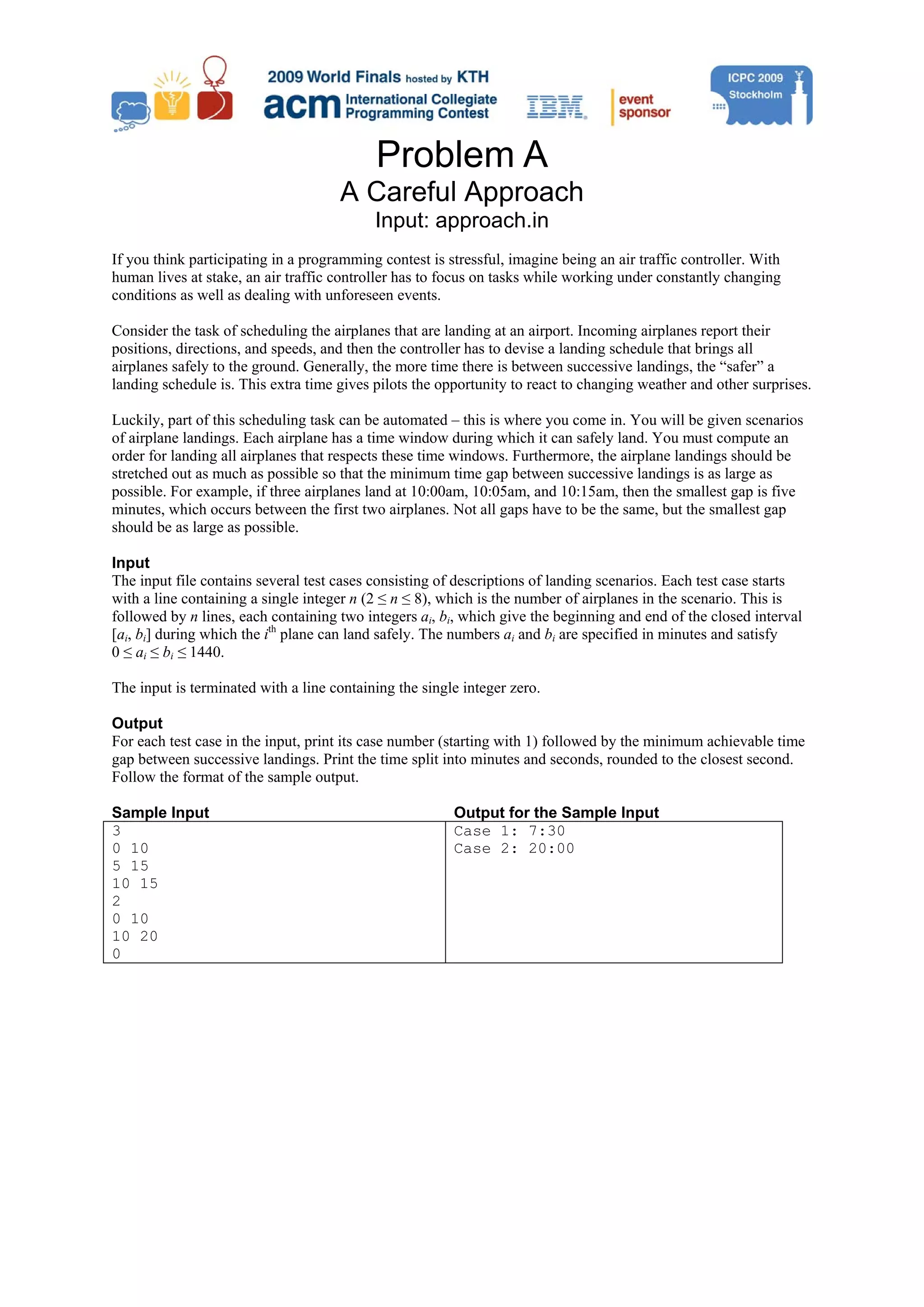 Problem A A Careful Approach Input: approach.in If you think participating in a programming contest is stressful, imagine being an air traffic controller. With human lives at stake, an air traffic controller has to focus on tasks while working under constantly changing conditions as well as dealing with unforeseen events. Consider the task of scheduling the airplanes that are landing at an airport. Incoming airplanes report their positions, directions, and speeds, and then the controller has to devise a landing schedule that brings all airplanes safely to the ground. Generally, the more time there is between successive landings, the “safer” a landing schedule is. This extra time gives pilots the opportunity to react to changing weather and other surprises. Luckily, part of this scheduling task can be automated – this is where you come in. You will be given scenarios of airplane landings. Each airplane has a time window during which it can safely land. You must compute an order for landing all airplanes that respects these time windows. Furthermore, the airplane landings should be stretched out as much as possible so that the minimum time gap between successive landings is as large as possible. For example, if three airplanes land at 10:00am, 10:05am, and 10:15am, then the smallest gap is five minutes, which occurs between the first two airplanes. Not all gaps have to be the same, but the smallest gap should be as large as possible. Input The input file contains several test cases consisting of descriptions of landing scenarios. Each test case starts with a line containing a single integer n (2 ≤ n ≤ 8), which is the number of airplanes in the scenario. This is followed by n lines, each containing two integers ai, bi, which give the beginning and end of the closed interval [ai, bi] during which the ith plane can land safely. The numbers ai and bi are specified in minutes and satisfy 0 ≤ ai ≤ bi ≤ 1440. The input is terminated with a line containing the single integer zero. Output For each test case in the input, print its case number (starting with 1) followed by the minimum achievable time gap between successive landings. Print the time split into minutes and seconds, rounded to the closest second. Follow the format of the sample output. Sample Input Output for the Sample Input 3 Case 1: 7:30 0 10 Case 2: 20:00 5 15 10 15 2 0 10 10 20 0 
