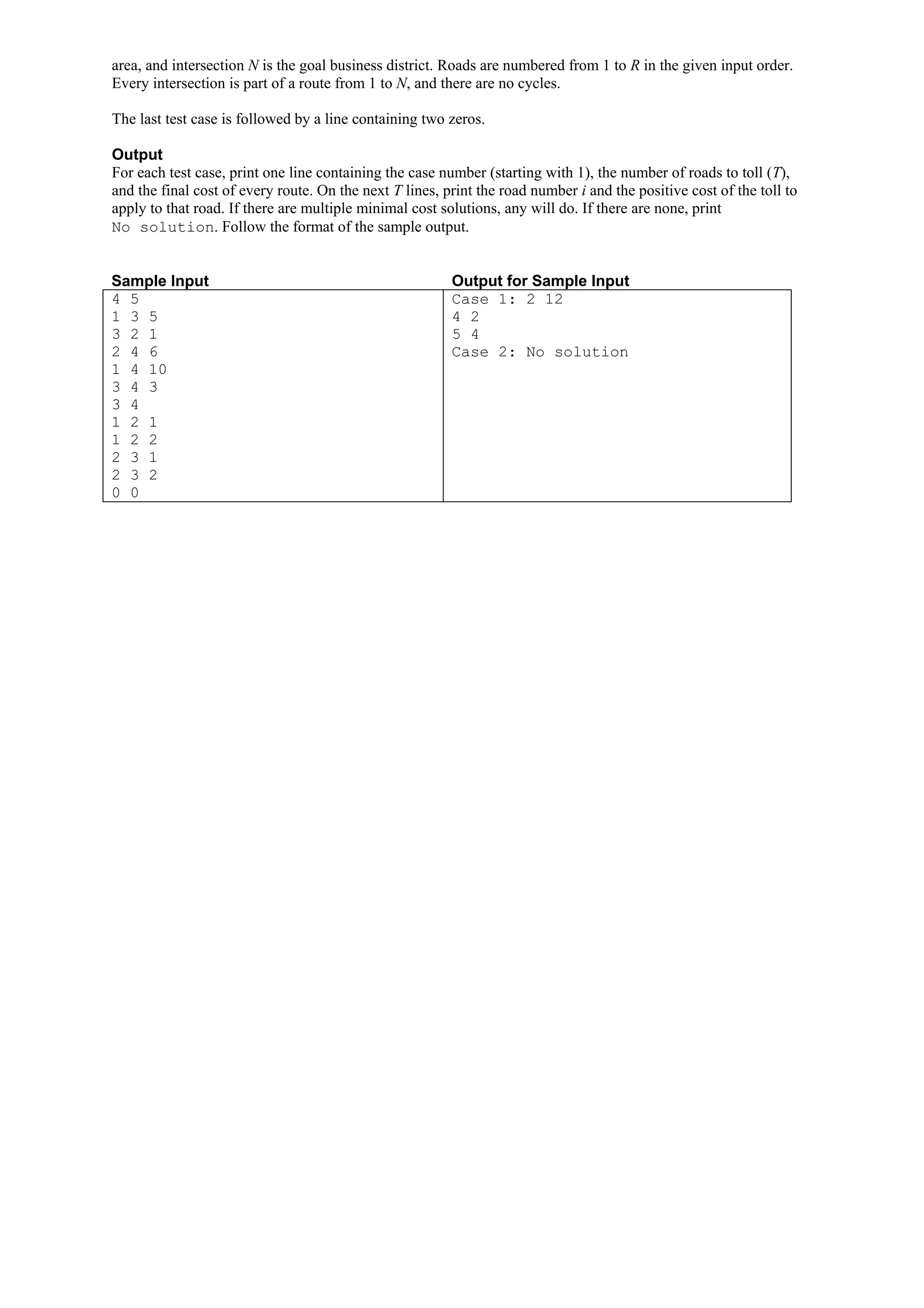 area, and intersection N is the goal business district. Roads are numbered from 1 to R in the given input order. Every intersection is part of a route from 1 to N, and there are no cycles. The last test case is followed by a line containing two zeros. Output For each test case, print one line containing the case number (starting with 1), the number of roads to toll (T), and the final cost of every route. On the next T lines, print the road number i and the positive cost of the toll to apply to that road. If there are multiple minimal cost solutions, any will do. If there are none, print No solution. Follow the format of the sample output. Sample Input Output for Sample Input 4 5 Case 1: 2 12 1 3 5 4 2 3 2 1 5 4 2 4 6 Case 2: No solution 1 4 10 3 4 3 3 4 1 2 1 1 2 2 2 3 1 2 3 2 0 0 