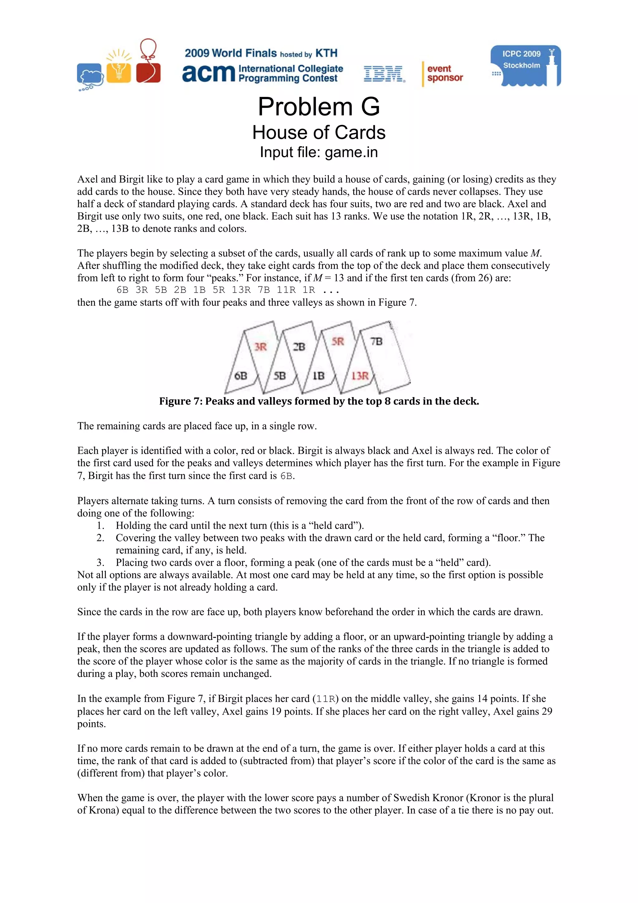 Problem G House of Cards Input file: game.in Axel and Birgit like to play a card game in which they build a house of cards, gaining (or losing) credits as they add cards to the house. Since they both have very steady hands, the house of cards never collapses. They use half a deck of standard playing cards. A standard deck has four suits, two are red and two are black. Axel and Birgit use only two suits, one red, one black. Each suit has 13 ranks. We use the notation 1R, 2R, …, 13R, 1B, 2B, …, 13B to denote ranks and colors. The players begin by selecting a subset of the cards, usually all cards of rank up to some maximum value M. After shuffling the modified deck, they take eight cards from the top of the deck and place them consecutively from left to right to form four “peaks.” For instance, if M = 13 and if the first ten cards (from 26) are: 6B 3R 5B 2B 1B 5R 13R 7B 11R 1R ... then the game starts off with four peaks and three valleys as shown in Figure 7. Figure 7: Peaks and valleys formed by the top 8 cards in the deck.  The remaining cards are placed face up, in a single row. Each player is identified with a color, red or black. Birgit is always black and Axel is always red. The color of the first card used for the peaks and valleys determines which player has the first turn. For the example in Figure 7, Birgit has the first turn since the first card is 6B. Players alternate taking turns. A turn consists of removing the card from the front of the row of cards and then doing one of the following: 1. Holding the card until the next turn (this is a “held card”). 2. Covering the valley between two peaks with the drawn card or the held card, forming a “floor.” The remaining card, if any, is held. 3. Placing two cards over a floor, forming a peak (one of the cards must be a “held” card). Not all options are always available. At most one card may be held at any time, so the first option is possible only if the player is not already holding a card. Since the cards in the row are face up, both players know beforehand the order in which the cards are drawn. If the player forms a downward-pointing triangle by adding a floor, or an upward-pointing triangle by adding a peak, then the scores are updated as follows. The sum of the ranks of the three cards in the triangle is added to the score of the player whose color is the same as the majority of cards in the triangle. If no triangle is formed during a play, both scores remain unchanged. In the example from Figure 7, if Birgit places her card (11R) on the middle valley, she gains 14 points. If she places her card on the left valley, Axel gains 19 points. If she places her card on the right valley, Axel gains 29 points. If no more cards remain to be drawn at the end of a turn, the game is over. If either player holds a card at this time, the rank of that card is added to (subtracted from) that player’s score if the color of the card is the same as (different from) that player’s color. When the game is over, the player with the lower score pays a number of Swedish Kronor (Kronor is the plural of Krona) equal to the difference between the two scores to the other player. In case of a tie there is no pay out. 