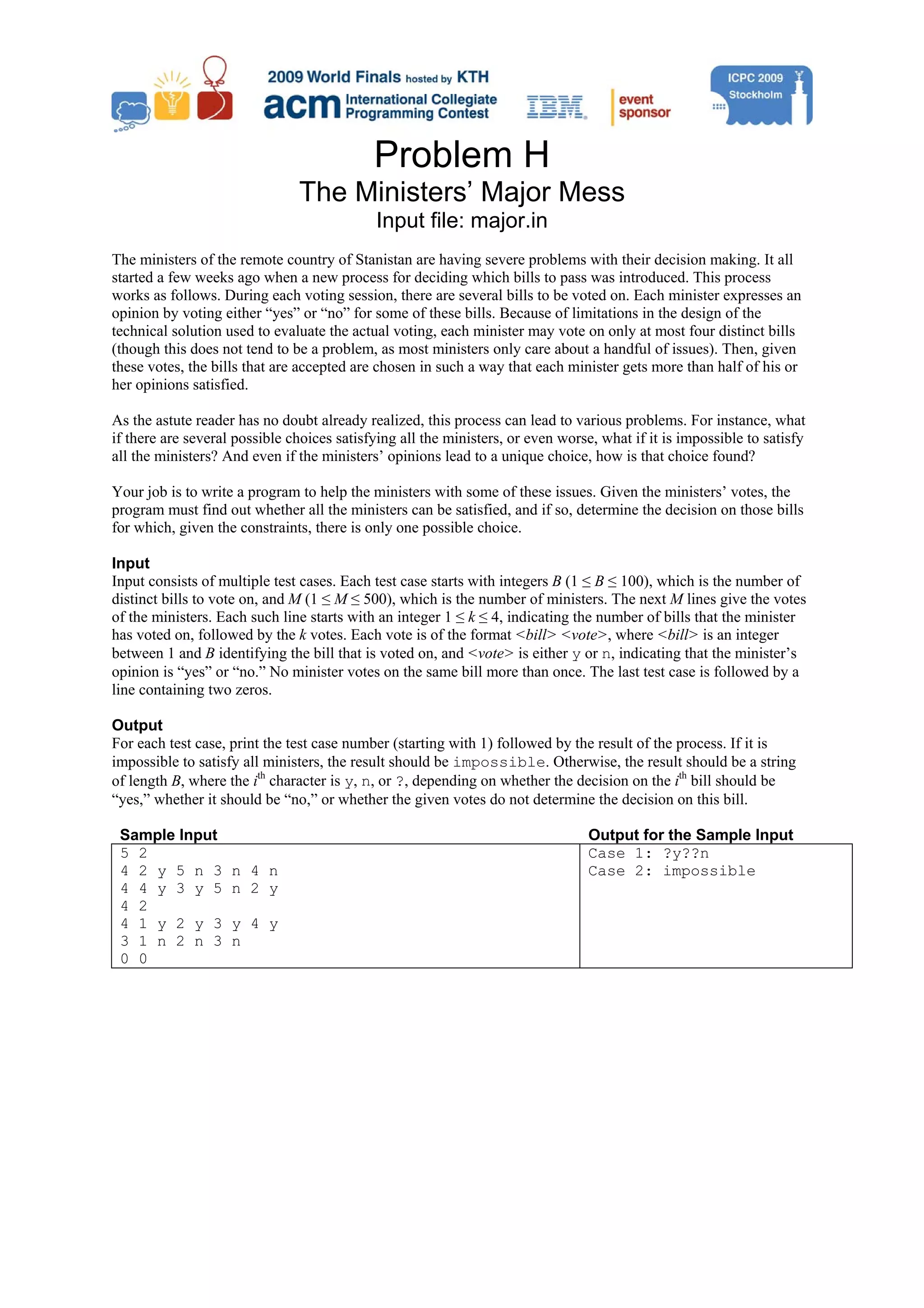 Problem H The Ministers’ Major Mess Input file: major.in The ministers of the remote country of Stanistan are having severe problems with their decision making. It all started a few weeks ago when a new process for deciding which bills to pass was introduced. This process works as follows. During each voting session, there are several bills to be voted on. Each minister expresses an opinion by voting either “yes” or “no” for some of these bills. Because of limitations in the design of the technical solution used to evaluate the actual voting, each minister may vote on only at most four distinct bills (though this does not tend to be a problem, as most ministers only care about a handful of issues). Then, given these votes, the bills that are accepted are chosen in such a way that each minister gets more than half of his or her opinions satisfied. As the astute reader has no doubt already realized, this process can lead to various problems. For instance, what if there are several possible choices satisfying all the ministers, or even worse, what if it is impossible to satisfy all the ministers? And even if the ministers’ opinions lead to a unique choice, how is that choice found? Your job is to write a program to help the ministers with some of these issues. Given the ministers’ votes, the program must find out whether all the ministers can be satisfied, and if so, determine the decision on those bills for which, given the constraints, there is only one possible choice. Input Input consists of multiple test cases. Each test case starts with integers B (1 ≤ B ≤ 100), which is the number of distinct bills to vote on, and M (1 ≤ M ≤ 500), which is the number of ministers. The next M lines give the votes of the ministers. Each such line starts with an integer 1 ≤ k ≤ 4, indicating the number of bills that the minister has voted on, followed by the k votes. Each vote is of the format <bill> <vote>, where <bill> is an integer between 1 and B identifying the bill that is voted on, and <vote> is either y or n, indicating that the minister’s opinion is “yes” or “no.” No minister votes on the same bill more than once. The last test case is followed by a line containing two zeros. Output For each test case, print the test case number (starting with 1) followed by the result of the process. If it is impossible to satisfy all ministers, the result should be impossible. Otherwise, the result should be a string of length B, where the ith character is y, n, or ?, depending on whether the decision on the ith bill should be “yes,” whether it should be “no,” or whether the given votes do not determine the decision on this bill. Sample Input Output for the Sample Input 5 2 Case 1: ?y??n 4 2 y 5 n 3 n 4 n Case 2: impossible 4 4 y 3 y 5 n 2 y 4 2 4 1 y 2 y 3 y 4 y 3 1 n 2 n 3 n 0 0 