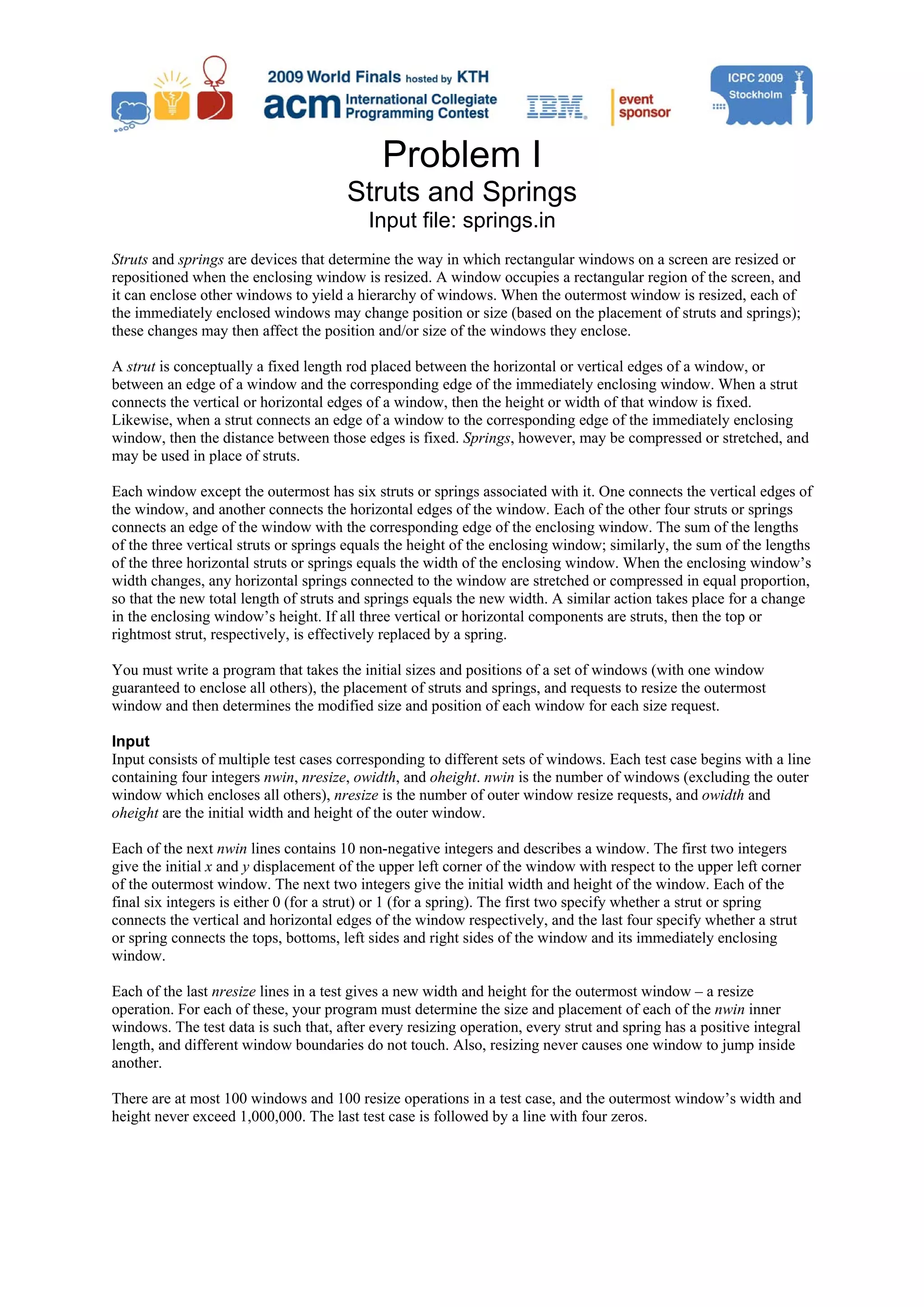 Problem I Struts and Springs Input file: springs.in Struts and springs are devices that determine the way in which rectangular windows on a screen are resized or repositioned when the enclosing window is resized. A window occupies a rectangular region of the screen, and it can enclose other windows to yield a hierarchy of windows. When the outermost window is resized, each of the immediately enclosed windows may change position or size (based on the placement of struts and springs); these changes may then affect the position and/or size of the windows they enclose. A strut is conceptually a fixed length rod placed between the horizontal or vertical edges of a window, or between an edge of a window and the corresponding edge of the immediately enclosing window. When a strut connects the vertical or horizontal edges of a window, then the height or width of that window is fixed. Likewise, when a strut connects an edge of a window to the corresponding edge of the immediately enclosing window, then the distance between those edges is fixed. Springs, however, may be compressed or stretched, and may be used in place of struts. Each window except the outermost has six struts or springs associated with it. One connects the vertical edges of the window, and another connects the horizontal edges of the window. Each of the other four struts or springs connects an edge of the window with the corresponding edge of the enclosing window. The sum of the lengths of the three vertical struts or springs equals the height of the enclosing window; similarly, the sum of the lengths of the three horizontal struts or springs equals the width of the enclosing window. When the enclosing window’s width changes, any horizontal springs connected to the window are stretched or compressed in equal proportion, so that the new total length of struts and springs equals the new width. A similar action takes place for a change in the enclosing window’s height. If all three vertical or horizontal components are struts, then the top or rightmost strut, respectively, is effectively replaced by a spring. You must write a program that takes the initial sizes and positions of a set of windows (with one window guaranteed to enclose all others), the placement of struts and springs, and requests to resize the outermost window and then determines the modified size and position of each window for each size request. Input Input consists of multiple test cases corresponding to different sets of windows. Each test case begins with a line containing four integers nwin, nresize, owidth, and oheight. nwin is the number of windows (excluding the outer window which encloses all others), nresize is the number of outer window resize requests, and owidth and oheight are the initial width and height of the outer window. Each of the next nwin lines contains 10 non-negative integers and describes a window. The first two integers give the initial x and y displacement of the upper left corner of the window with respect to the upper left corner of the outermost window. The next two integers give the initial width and height of the window. Each of the final six integers is either 0 (for a strut) or 1 (for a spring). The first two specify whether a strut or spring connects the vertical and horizontal edges of the window respectively, and the last four specify whether a strut or spring connects the tops, bottoms, left sides and right sides of the window and its immediately enclosing window. Each of the last nresize lines in a test gives a new width and height for the outermost window – a resize operation. For each of these, your program must determine the size and placement of each of the nwin inner windows. The test data is such that, after every resizing operation, every strut and spring has a positive integral length, and different window boundaries do not touch. Also, resizing never causes one window to jump inside another. There are at most 100 windows and 100 resize operations in a test case, and the outermost window’s width and height never exceed 1,000,000. The last test case is followed by a line with four zeros. 
