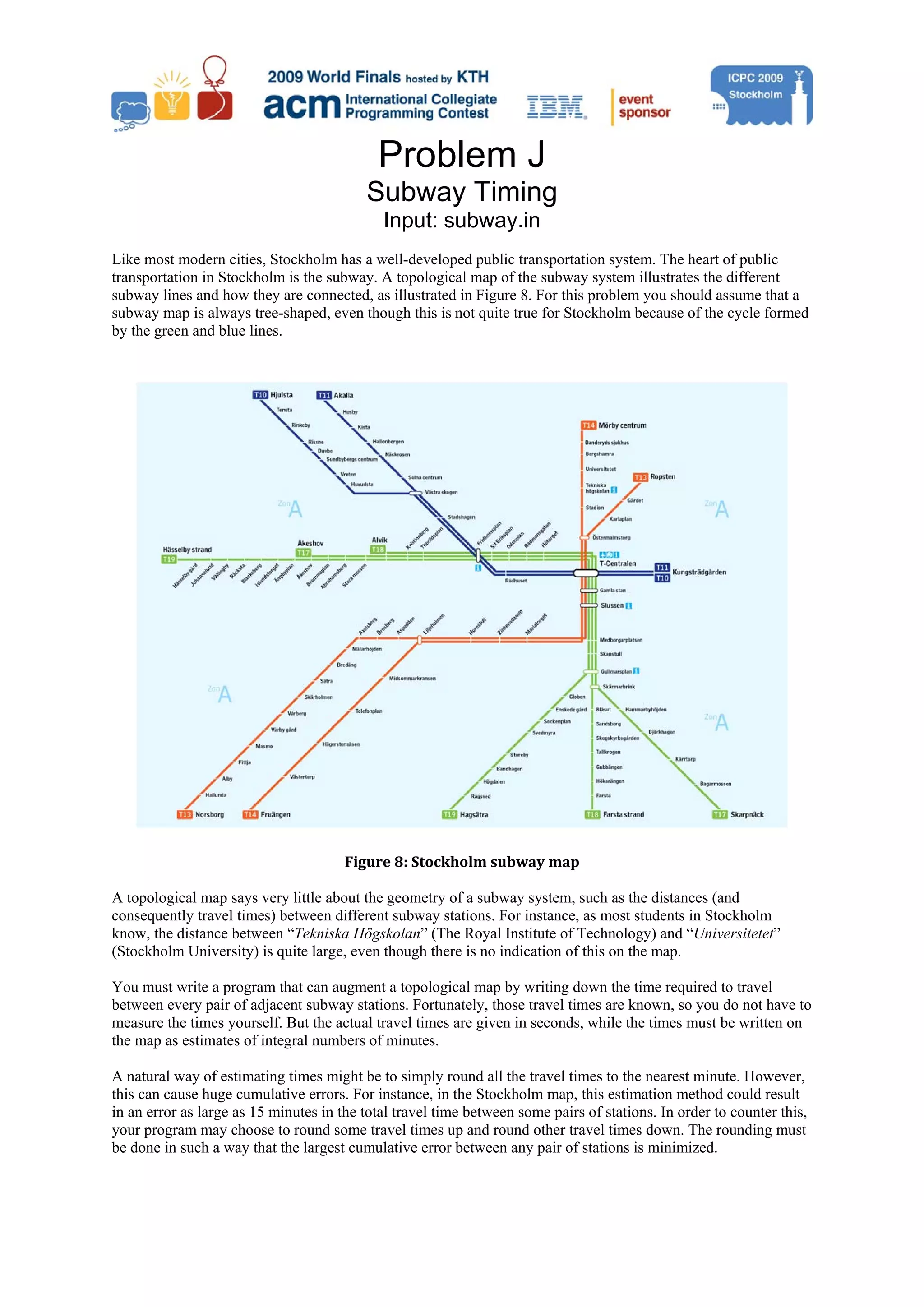 Problem J Subway Timing Input: subway.in Like most modern cities, Stockholm has a well-developed public transportation system. The heart of public transportation in Stockholm is the subway. A topological map of the subway system illustrates the different subway lines and how they are connected, as illustrated in Figure 8. For this problem you should assume that a subway map is always tree-shaped, even though this is not quite true for Stockholm because of the cycle formed by the green and blue lines. Figure 8: Stockholm subway map  A topological map says very little about the geometry of a subway system, such as the distances (and consequently travel times) between different subway stations. For instance, as most students in Stockholm know, the distance between “Tekniska Högskolan” (The Royal Institute of Technology) and “Universitetet” (Stockholm University) is quite large, even though there is no indication of this on the map. You must write a program that can augment a topological map by writing down the time required to travel between every pair of adjacent subway stations. Fortunately, those travel times are known, so you do not have to measure the times yourself. But the actual travel times are given in seconds, while the times must be written on the map as estimates of integral numbers of minutes. A natural way of estimating times might be to simply round all the travel times to the nearest minute. However, this can cause huge cumulative errors. For instance, in the Stockholm map, this estimation method could result in an error as large as 15 minutes in the total travel time between some pairs of stations. In order to counter this, your program may choose to round some travel times up and round other travel times down. The rounding must be done in such a way that the largest cumulative error between any pair of stations is minimized. 