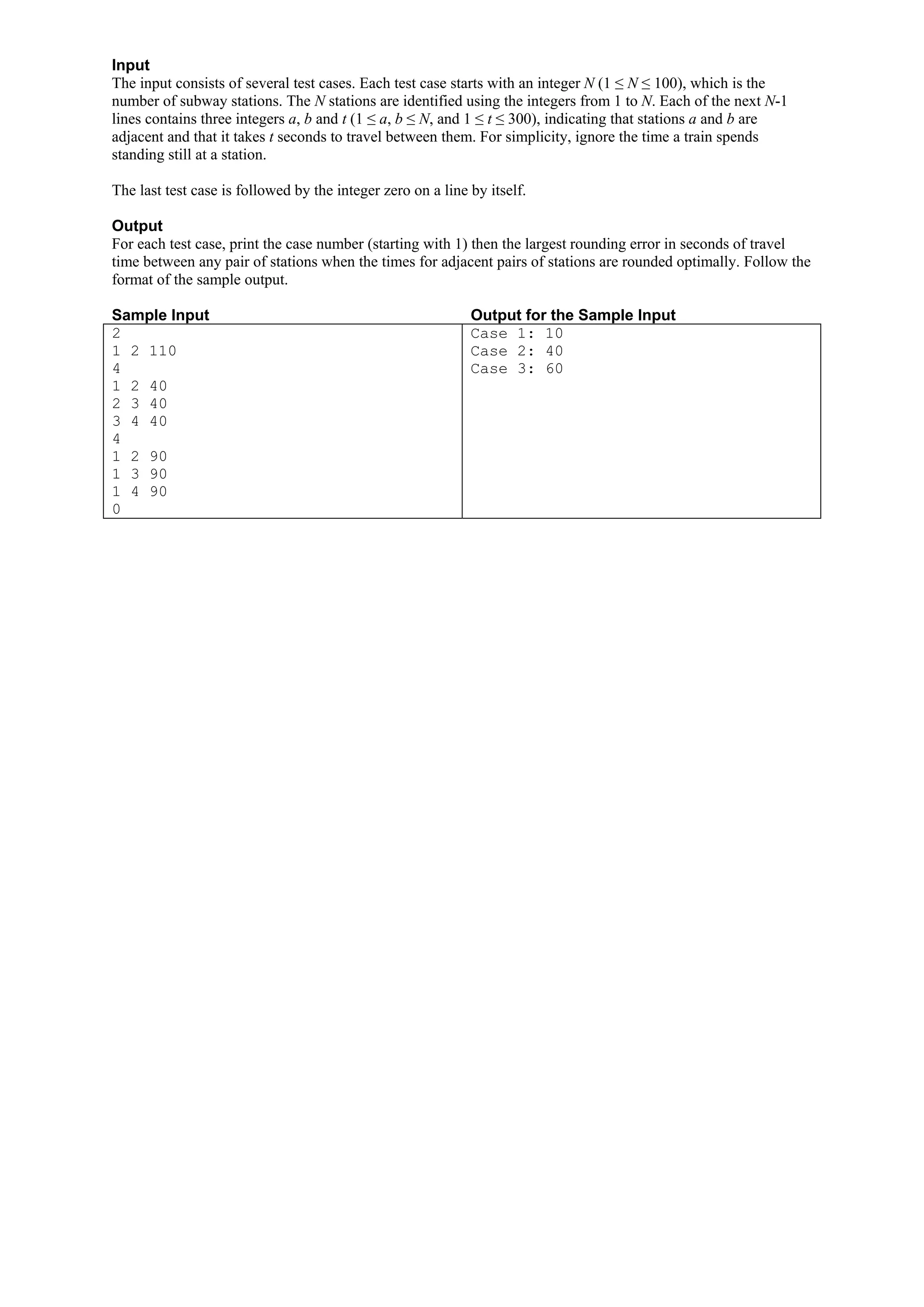 Input The input consists of several test cases. Each test case starts with an integer N (1 ≤ N ≤ 100), which is the number of subway stations. The N stations are identified using the integers from 1 to N. Each of the next N-1 lines contains three integers a, b and t (1 ≤ a, b ≤ N, and 1 ≤ t ≤ 300), indicating that stations a and b are adjacent and that it takes t seconds to travel between them. For simplicity, ignore the time a train spends standing still at a station. The last test case is followed by the integer zero on a line by itself. Output For each test case, print the case number (starting with 1) then the largest rounding error in seconds of travel time between any pair of stations when the times for adjacent pairs of stations are rounded optimally. Follow the format of the sample output. Sample Input Output for the Sample Input 2 Case 1: 10 1 2 110 Case 2: 40 4 Case 3: 60 1 2 40 2 3 40 3 4 40 4 1 2 90 1 3 90 1 4 90 0 