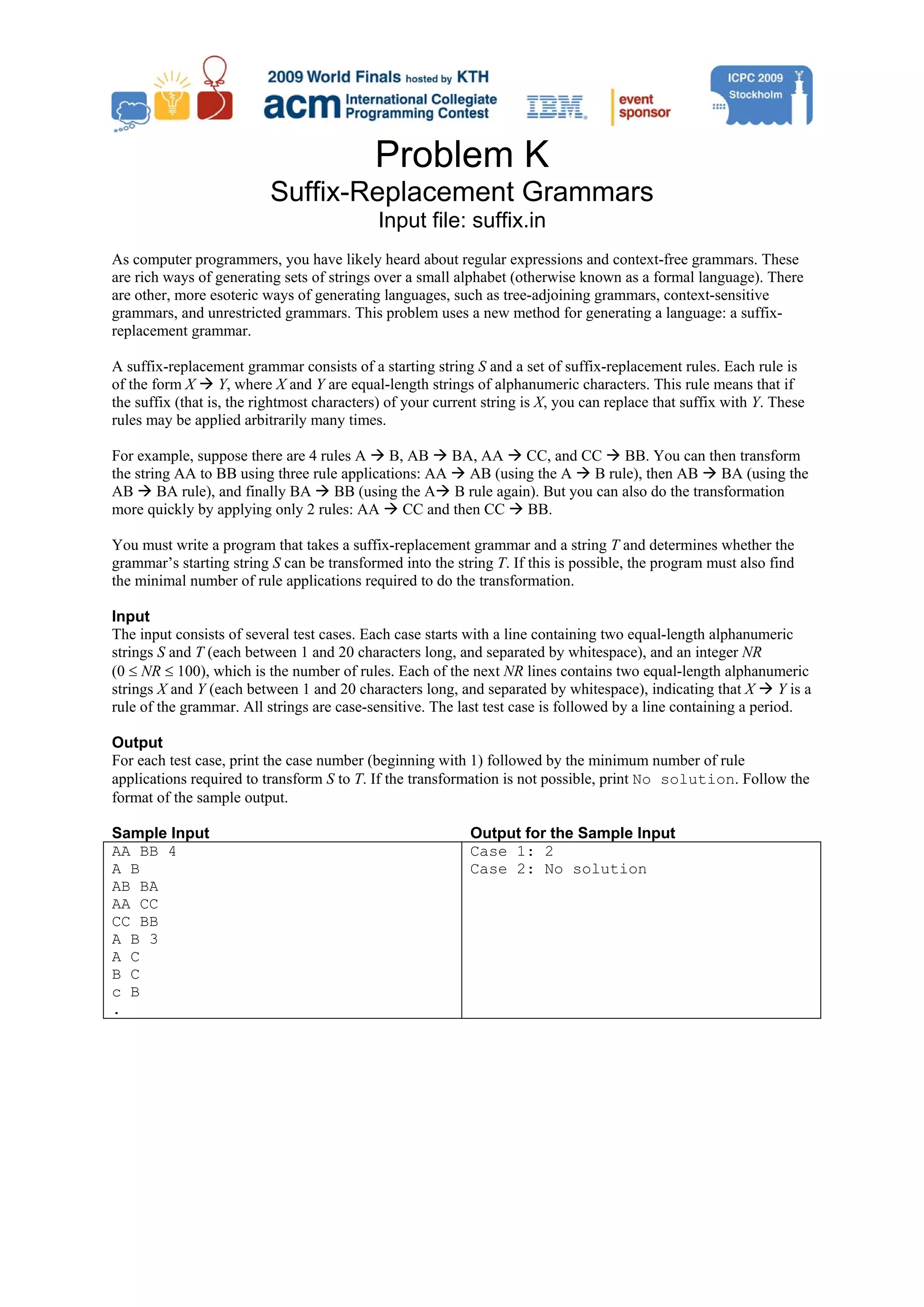Problem K Suffix-Replacement Grammars Input file: suffix.in As computer programmers, you have likely heard about regular expressions and context-free grammars. These are rich ways of generating sets of strings over a small alphabet (otherwise known as a formal language). There are other, more esoteric ways of generating languages, such as tree-adjoining grammars, context-sensitive grammars, and unrestricted grammars. This problem uses a new method for generating a language: a suffix- replacement grammar. A suffix-replacement grammar consists of a starting string S and a set of suffix-replacement rules. Each rule is of the form X Y, where X and Y are equal-length strings of alphanumeric characters. This rule means that if the suffix (that is, the rightmost characters) of your current string is X, you can replace that suffix with Y. These rules may be applied arbitrarily many times. For example, suppose there are 4 rules A B, AB BA, AA CC, and CC BB. You can then transform the string AA to BB using three rule applications: AA AB (using the A B rule), then AB BA (using the AB BA rule), and finally BA BB (using the A B rule again). But you can also do the transformation more quickly by applying only 2 rules: AA CC and then CC BB. You must write a program that takes a suffix-replacement grammar and a string T and determines whether the grammar’s starting string S can be transformed into the string T. If this is possible, the program must also find the minimal number of rule applications required to do the transformation. Input The input consists of several test cases. Each case starts with a line containing two equal-length alphanumeric strings S and T (each between 1 and 20 characters long, and separated by whitespace), and an integer NR (0 ≤ NR ≤ 100), which is the number of rules. Each of the next NR lines contains two equal-length alphanumeric strings X and Y (each between 1 and 20 characters long, and separated by whitespace), indicating that X Y is a rule of the grammar. All strings are case-sensitive. The last test case is followed by a line containing a period. Output For each test case, print the case number (beginning with 1) followed by the minimum number of rule applications required to transform S to T. If the transformation is not possible, print No solution. Follow the format of the sample output. Sample Input Output for the Sample Input AA BB 4 Case 1: 2 A B Case 2: No solution AB BA AA CC CC BB A B 3 A C B C c B . 