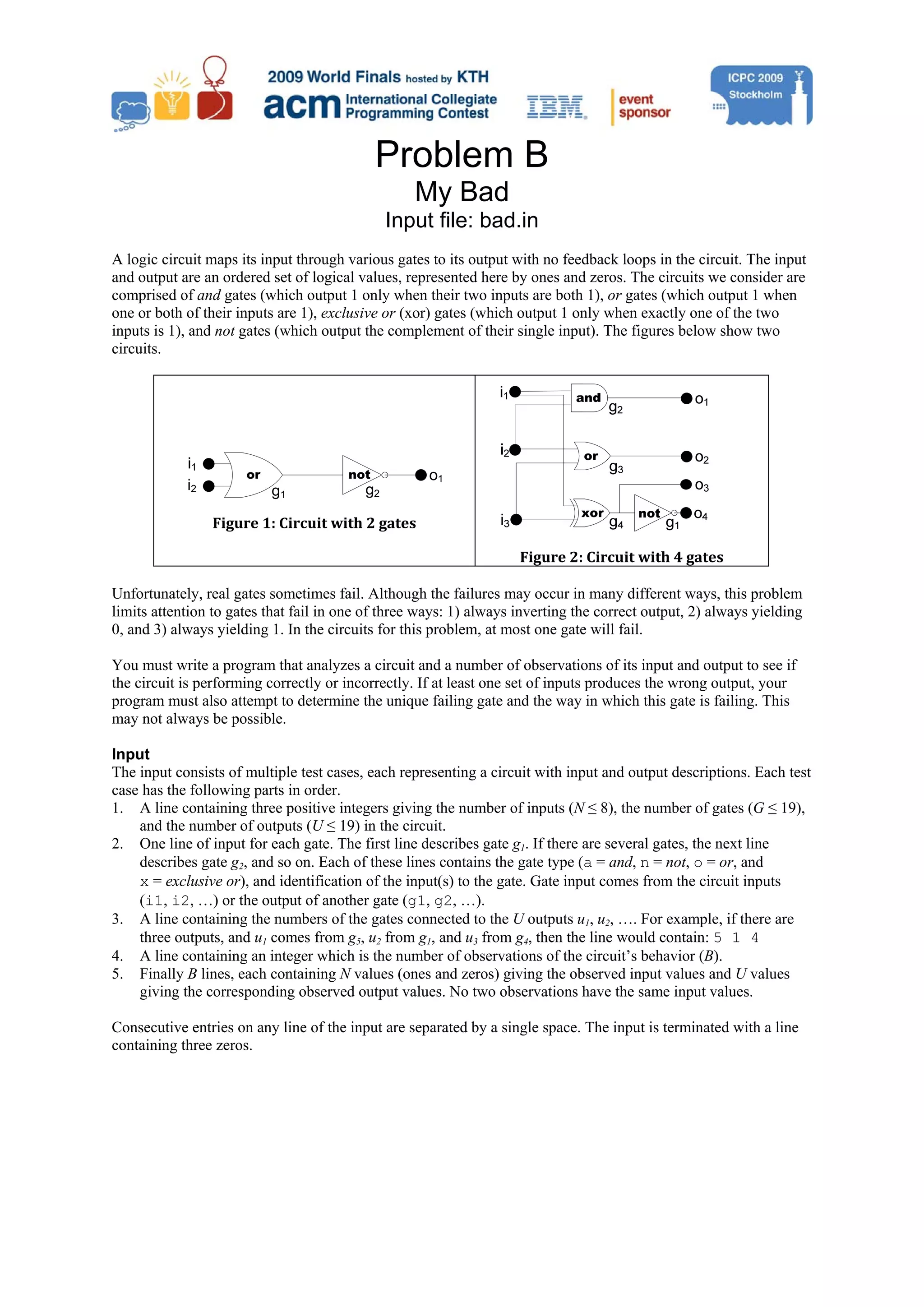 Problem B My Bad Input file: bad.in A logic circuit maps its input through various gates to its output with no feedback loops in the circuit. The input and output are an ordered set of logical values, represented here by ones and zeros. The circuits we consider are comprised of and gates (which output 1 only when their two inputs are both 1), or gates (which output 1 when one or both of their inputs are 1), exclusive or (xor) gates (which output 1 only when exactly one of the two inputs is 1), and not gates (which output the complement of their single input). The figures below show two circuits. i1 or not o1 i2 g1 g2 Figure 1: Circuit with 2 gates  Figure 2: Circuit with 4 gates  Unfortunately, real gates sometimes fail. Although the failures may occur in many different ways, this problem limits attention to gates that fail in one of three ways: 1) always inverting the correct output, 2) always yielding 0, and 3) always yielding 1. In the circuits for this problem, at most one gate will fail. You must write a program that analyzes a circuit and a number of observations of its input and output to see if the circuit is performing correctly or incorrectly. If at least one set of inputs produces the wrong output, your program must also attempt to determine the unique failing gate and the way in which this gate is failing. This may not always be possible. Input The input consists of multiple test cases, each representing a circuit with input and output descriptions. Each test case has the following parts in order. 1. A line containing three positive integers giving the number of inputs (N ≤ 8), the number of gates (G ≤ 19), and the number of outputs (U ≤ 19) in the circuit. 2. One line of input for each gate. The first line describes gate g1. If there are several gates, the next line describes gate g2, and so on. Each of these lines contains the gate type (a = and, n = not, o = or, and x = exclusive or), and identification of the input(s) to the gate. Gate input comes from the circuit inputs (i1, i2, …) or the output of another gate (g1, g2, …). 3. A line containing the numbers of the gates connected to the U outputs u1, u2, …. For example, if there are three outputs, and u1 comes from g5, u2 from g1, and u3 from g4, then the line would contain: 5 1 4 4. A line containing an integer which is the number of observations of the circuit’s behavior (B). 5. Finally B lines, each containing N values (ones and zeros) giving the observed input values and U values giving the corresponding observed output values. No two observations have the same input values. Consecutive entries on any line of the input are separated by a single space. The input is terminated with a line containing three zeros. 