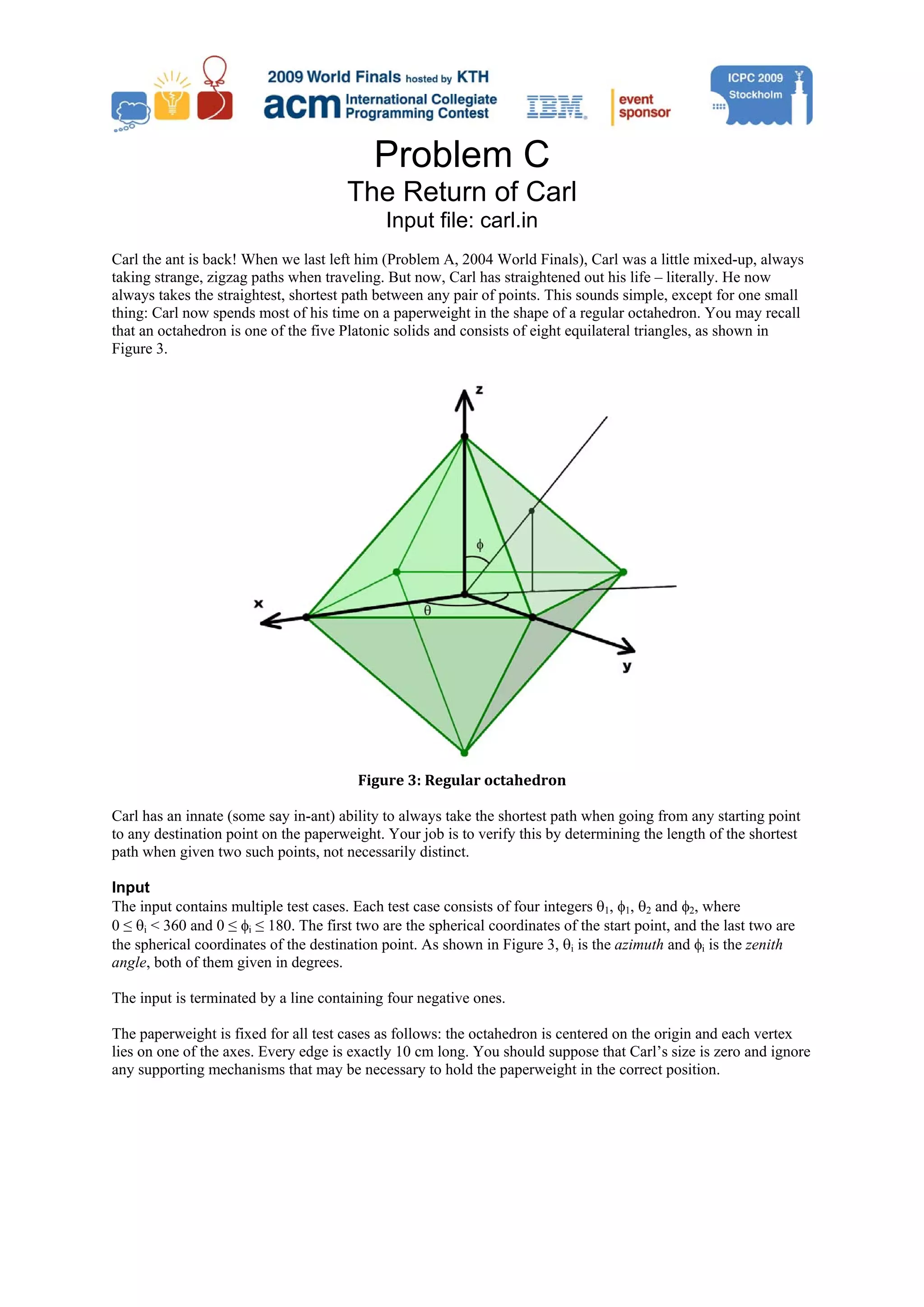 Problem C The Return of Carl Input file: carl.in Carl the ant is back! When we last left him (Problem A, 2004 World Finals), Carl was a little mixed-up, always taking strange, zigzag paths when traveling. But now, Carl has straightened out his life – literally. He now always takes the straightest, shortest path between any pair of points. This sounds simple, except for one small thing: Carl now spends most of his time on a paperweight in the shape of a regular octahedron. You may recall that an octahedron is one of the five Platonic solids and consists of eight equilateral triangles, as shown in Figure 3. Figure 3: Regular octahedron  Carl has an innate (some say in-ant) ability to always take the shortest path when going from any starting point to any destination point on the paperweight. Your job is to verify this by determining the length of the shortest path when given two such points, not necessarily distinct. Input The input contains multiple test cases. Each test case consists of four integers θ1, φ1, θ2 and φ2, where 0 ≤ θi < 360 and 0 ≤ φi ≤ 180. The first two are the spherical coordinates of the start point, and the last two are the spherical coordinates of the destination point. As shown in Figure 3, θi is the azimuth and φi is the zenith angle, both of them given in degrees. The input is terminated by a line containing four negative ones. The paperweight is fixed for all test cases as follows: the octahedron is centered on the origin and each vertex lies on one of the axes. Every edge is exactly 10 cm long. You should suppose that Carl’s size is zero and ignore any supporting mechanisms that may be necessary to hold the paperweight in the correct position. 