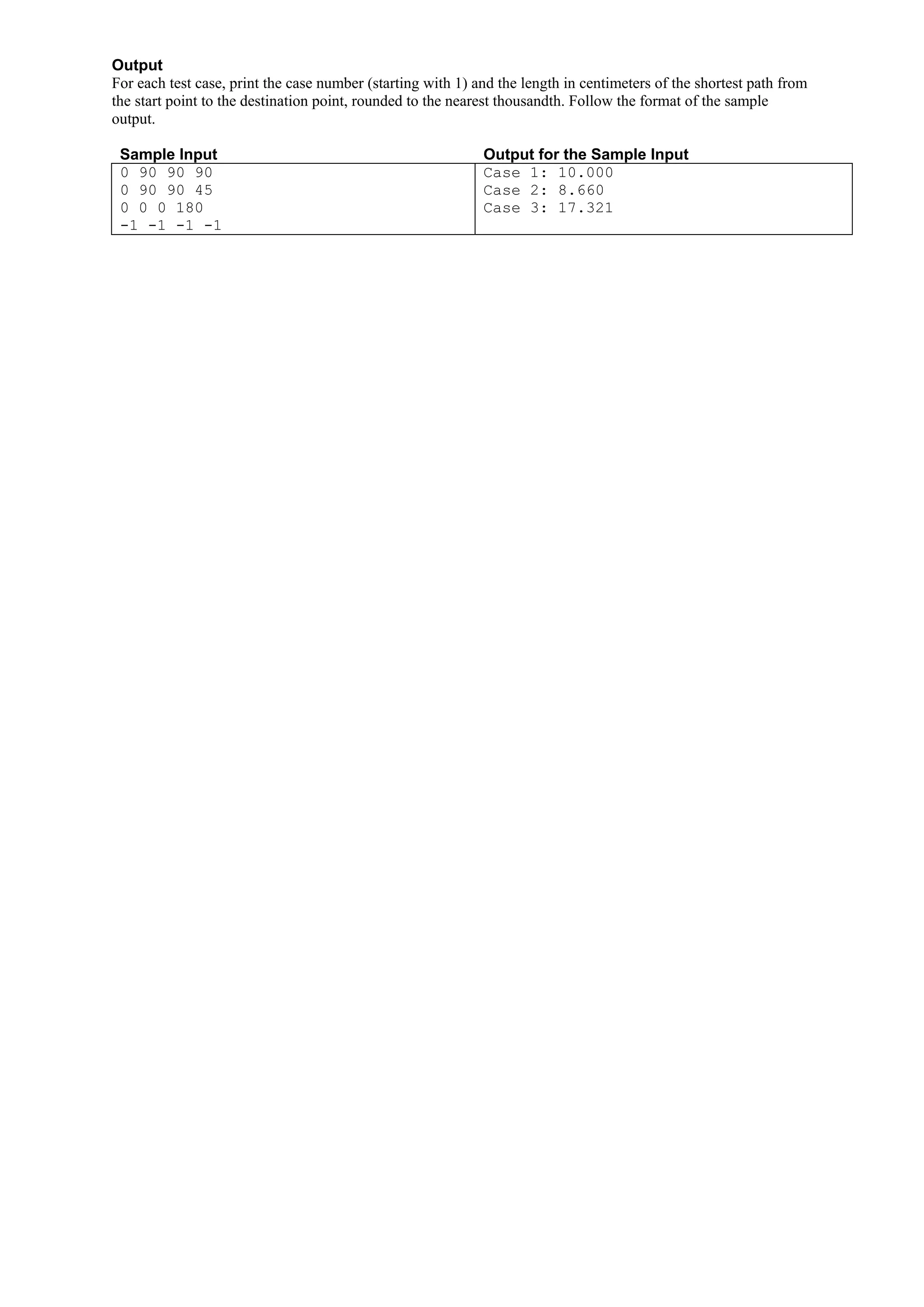 Output For each test case, print the case number (starting with 1) and the length in centimeters of the shortest path from the start point to the destination point, rounded to the nearest thousandth. Follow the format of the sample output. Sample Input Output for the Sample Input 0 90 90 90 Case 1: 10.000 0 90 90 45 Case 2: 8.660 0 0 0 180 Case 3: 17.321 -1 -1 -1 -1 
