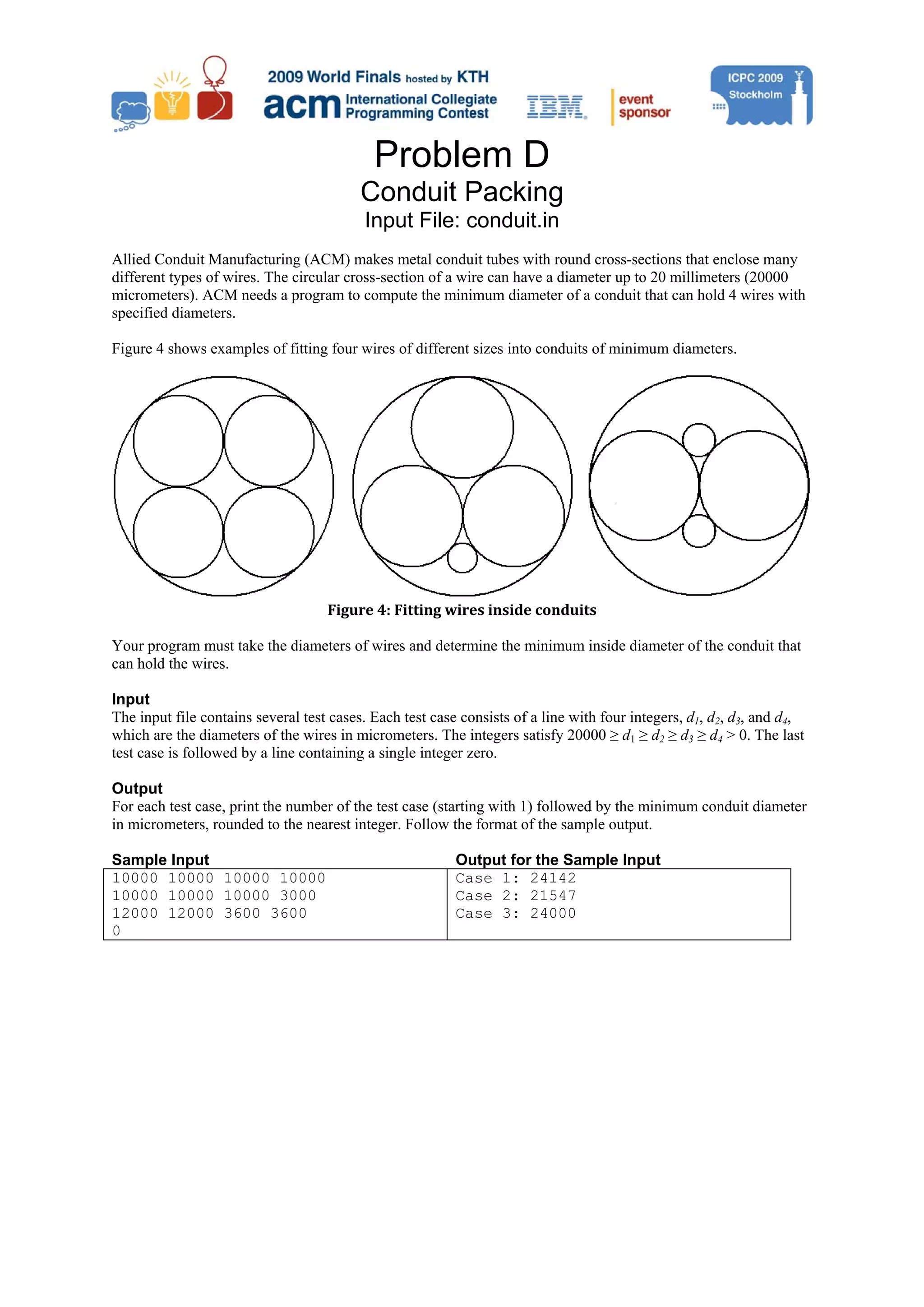 Problem D Conduit Packing Input File: conduit.in Allied Conduit Manufacturing (ACM) makes metal conduit tubes with round cross-sections that enclose many different types of wires. The circular cross-section of a wire can have a diameter up to 20 millimeters (20000 micrometers). ACM needs a program to compute the minimum diameter of a conduit that can hold 4 wires with specified diameters. Figure 4 shows examples of fitting four wires of different sizes into conduits of minimum diameters. Figure 4: Fitting wires inside conduits  Your program must take the diameters of wires and determine the minimum inside diameter of the conduit that can hold the wires. Input The input file contains several test cases. Each test case consists of a line with four integers, d1, d2, d3, and d4, which are the diameters of the wires in micrometers. The integers satisfy 20000 ≥ d1 ≥ d2 ≥ d3 ≥ d4 > 0. The last test case is followed by a line containing a single integer zero. Output For each test case, print the number of the test case (starting with 1) followed by the minimum conduit diameter in micrometers, rounded to the nearest integer. Follow the format of the sample output. Sample Input Output for the Sample Input 10000 10000 10000 10000 Case 1: 24142 10000 10000 10000 3000 Case 2: 21547 12000 12000 3600 3600 Case 3: 24000 0 