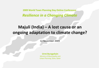 2009 World Town Planning Day Online Conference

    Resilience in a Changing Climate

  Majuli (India) – A lost cause or an 
ongoing adaptation to climate change?
                   12 November 2009




                      Urmi Buragohain
                   Ministry of Municipality and 
                   Urban Planning, Doha, Qatar
 