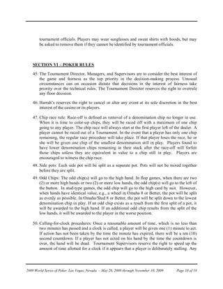 tournament officials. Players may wear sunglasses and sweat shirts with hoods, but may
        be asked to remove them if they cannot be identified by tournament officials.



    SECTION VI – POKER RULES

    45. The Tournament Director, Managers, and Supervisors are to consider the best interest of
        the game and fairness as the top priority in the decision-making process. Unusual
        circumstances can on occasion dictate that decisions in the interest of fairness take
        priority over the technical rules. The Tournament Director reserves the right to overrule
        any floor decision.

    46. Harrah’s reserves the right to cancel or alter any event at its sole discretion in the best
        interest of the casino or its players.

    47. Chip race rule: Race-off is defined as removal of a denomination chip no longer in use.
        When it is time to color-up chips, they will be raced off with a maximum of one chip
        going to any player. The chip race will always start at the first player left of the dealer. A
        player cannot be raced out of a Tournament. In the event that a player has only one chip
        remaining, the regular race procedure will take place. If that player loses the race, he or
        she will be given one chip of the smallest denomination still in play. Players found to
        have lower denomination chips remaining in their stack after the race-off will forfeit
        those chips unless they are equivalent in value to a chip still in play. Players are
        encouraged to witness the chip race.
    48. Side pots: Each side pot will be split as a separate pot. Pots will not be mixed together
        before they are split.
    49. Odd Chips: The odd chip(s) will go to the high hand. In flop games, when there are two
        (2) or more high hands or two (2) or more low hands, the odd chip(s) will go to the left of
        the button. In stud-type games, the odd chip will go to the high card by suit. However,
        when hands have identical value, e.g., a wheel in Omaha 8 or Better, the pot will be split
        as evenly as possible. In Omaha/Stud 8 or Better, the pot will be split down to the lowest
        denomination chip in play. If an odd chip exists as a result from the first split of a pot, it
        will be awarded to the high hand. If an additional odd chip results from the split of the
        low hands, it will be awarded to the player in the worse position.

    50. Calling-for-clock procedures: Once a reasonable amount of time, which is no less than
        two minutes has passed and a clock is called, a player will be given one (1) minute to act.
        If action has not been taken by the time the minute has expired, there will be a ten (10)
        second countdown. If a player has not acted on his hand by the time the countdown is
        over, the hand will be dead. Tournament Supervisors reserve the right to speed up the
        amount of time allotted for a clock if it appears that a player is deliberately stalling. Any




2009 World Series of Poker, Las Vegas, Nevada – May 26, 2009 through November 10, 2009   Page 10 of 18
 