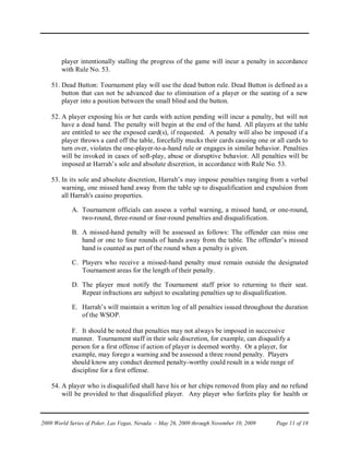 player intentionally stalling the progress of the game will incur a penalty in accordance
        with Rule No. 53.

    51. Dead Button: Tournament play will use the dead button rule. Dead Button is defined as a
        button that can not be advanced due to elimination of a player or the seating of a new
        player into a position between the small blind and the button.

    52. A player exposing his or her cards with action pending will incur a penalty, but will not
        have a dead hand. The penalty will begin at the end of the hand. All players at the table
        are entitled to see the exposed card(s), if requested. A penalty will also be imposed if a
        player throws a card off the table, forcefully mucks their cards causing one or all cards to
        turn over, violates the one-player-to-a-hand rule or engages in similar behavior. Penalties
        will be invoked in cases of soft-play, abuse or disruptive behavior. All penalties will be
        imposed at Harrah’s sole and absolute discretion, in accordance with Rule No. 53.

    53. In its sole and absolute discretion, Harrah’s may impose penalties ranging from a verbal
        warning, one missed hand away from the table up to disqualification and expulsion from
        all Harrah's casino properties.

            A. Tournament officials can assess a verbal warning, a missed hand, or one-round,
               two-round, three-round or four-round penalties and disqualification.

            B. A missed-hand penalty will be assessed as follows: The offender can miss one
               hand or one to four rounds of hands away from the table. The offender’s missed
               hand is counted as part of the round when a penalty is given.

            C. Players who receive a missed-hand penalty must remain outside the designated
               Tournament areas for the length of their penalty.

            D. The player must notify the Tournament staff prior to returning to their seat.
               Repeat infractions are subject to escalating penalties up to disqualification.

            E. Harrah’s will maintain a written log of all penalties issued throughout the duration
               of the WSOP.

            F. It should be noted that penalties may not always be imposed in successive
            manner. Tournament staff in their sole discretion, for example, can disqualify a
            person for a first offense if action of player is deemed worthy. Or a player, for
            example, may forego a warning and be assessed a three round penalty. Players
            should know any conduct deemed penalty-worthy could result in a wide range of
            discipline for a first offense.

    54. A player who is disqualified shall have his or her chips removed from play and no refund
        will be provided to that disqualified player. Any player who forfeits play for health or



2009 World Series of Poker, Las Vegas, Nevada – May 26, 2009 through November 10, 2009   Page 11 of 18
 