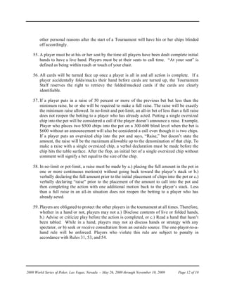 other personal reasons after the start of a Tournament will have his or her chips blinded
        off accordingly.

    55. A player must be at his or her seat by the time all players have been dealt complete initial
        hands to have a live hand. Players must be at their seats to call time. “At your seat” is
        defined as being within reach or touch of your chair.

    56. All cards will be turned face up once a player is all in and all action is complete. If a
        player accidentally folds/mucks their hand before cards are turned up, the Tournament
        Staff reserves the right to retrieve the folded/mucked cards if the cards are clearly
        identifiable.

    57. If a player puts in a raise of 50 percent or more of the previous bet but less than the
        minimum raise, he or she will be required to make a full raise. The raise will be exactly
        the minimum raise allowed. In no-limit and pot-limit, an all-in bet of less than a full raise
        does not reopen the betting to a player who has already acted. Putting a single oversized
        chip into the pot will be considered a call if the player doesn’t announce a raise. Example,
        Player who places two $500 chips into the pot on a 300-600 blind level when the bet is
        $600 without an announcement will also be considered a call even though it is two chips.
        If a player puts an oversized chip into the pot and says, “Raise,” but doesn’t state the
        amount, the raise will be the maximum allowable up to the denomination of that chip. To
        make a raise with a single oversized chip, a verbal declaration must be made before the
        chip hits the table surface. After the flop, an initial bet of a single oversized chip without
        comment will signify a bet equal to the size of the chip.

    58. In no-limit or pot-limit, a raise must be made by a.) placing the full amount in the pot in
        one or more continuous motion(s) without going back toward the player’s stack or b.)
        verbally declaring the full amount prior to the initial placement of chips into the pot or c.)
        verbally declaring “raise” prior to the placement of the amount to call into the pot and
        then completing the action with one additional motion back to the player’s stack. Less
        than a full raise in an all-in situation does not reopen the betting to a player who has
        already acted.

    59. Players are obligated to protect the other players in the tournament at all times. Therefore,
        whether in a hand or not, players may not a.) Disclose contents of live or folded hands,
        b.) Advise or criticize play before the action is completed, or c.) Read a hand that hasn’t
        been tabled. While in a hand, players may not a) discuss hands or strategy with any
        spectator, or b) seek or receive consultation from an outside source. The one-player-to-a-
        hand rule will be enforced. Players who violate this rule are subject to penalty in
        accordance with Rules 31, 53, and 54.




2009 World Series of Poker, Las Vegas, Nevada – May 26, 2009 through November 10, 2009   Page 12 of 18
 