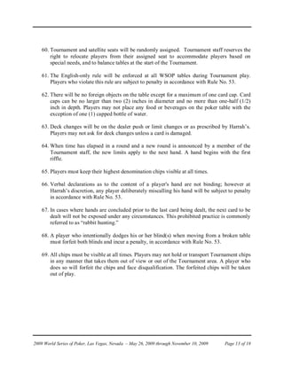 60. Tournament and satellite seats will be randomly assigned. Tournament staff reserves the
        right to relocate players from their assigned seat to accommodate players based on
        special needs, and to balance tables at the start of the Tournament.

    61. The English-only rule will be enforced at all WSOP tables during Tournament play.
        Players who violate this rule are subject to penalty in accordance with Rule No. 53.

    62. There will be no foreign objects on the table except for a maximum of one card cap. Card
        caps can be no larger than two (2) inches in diameter and no more than one-half (1/2)
        inch in depth. Players may not place any food or beverages on the poker table with the
        exception of one (1) capped bottle of water.

    63. Deck changes will be on the dealer push or limit changes or as prescribed by Harrah’s.
        Players may not ask for deck changes unless a card is damaged.

    64. When time has elapsed in a round and a new round is announced by a member of the
        Tournament staff, the new limits apply to the next hand. A hand begins with the first
        riffle.

    65. Players must keep their highest denomination chips visible at all times.

    66. Verbal declarations as to the content of a player's hand are not binding; however at
        Harrah’s discretion, any player deliberately miscalling his hand will be subject to penalty
        in accordance with Rule No. 53.

    67. In cases where hands are concluded prior to the last card being dealt, the next card to be
        dealt will not be exposed under any circumstances. This prohibited practice is commonly
        referred to as “rabbit hunting.”

    68. A player who intentionally dodges his or her blind(s) when moving from a broken table
        must forfeit both blinds and incur a penalty, in accordance with Rule No. 53.

    69. All chips must be visible at all times. Players may not hold or transport Tournament chips
        in any manner that takes them out of view or out of the Tournament area. A player who
        does so will forfeit the chips and face disqualification. The forfeited chips will be taken
        out of play.




2009 World Series of Poker, Las Vegas, Nevada – May 26, 2009 through November 10, 2009   Page 13 of 18
 