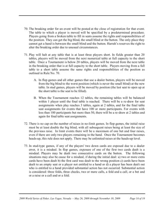 70. The breaking order for an event will be posted at the close of registration for that event.
        The table to which a player is moved will be specified by a predetermined procedure.
        Players going from a broken table to fill in seats assume the rights and responsibilities of
        the position. They can get the big blind, the small blind or the button. The only place they
        cannot get a hand is between the small blind and the button. Harrah’s reserves the right to
        alter the breaking order due to unusual circumstances.

    71. Play will halt at any table that is at least three players short. In fields greater than 20
        tables, players will be moved from the next numerical table at full capacity to the short
        table. Once a Tournament is below 20 tables, players will be moved from the next table
        in the breaking order that is at full capacity to the short table. Players moving from a full
        table to a short table assume the same rights and responsibilities of the position as
        outlined in Rule No. 70.

            A. In flop games and all other games that use a dealer button, players will be moved
               from the big blind to the worst position (which is never the small blind) at the new
               table. In stud games, players will be moved by position (the last seat to open up at
               the short table is the seat to be filled).

            B. When the Tournament reaches 12 tables, the remaining tables will be balanced
               within 1 player until the final table is reached. There will be a re-draw for seat
               assignments when play reaches 3 tables, again at 2 tables, and for the final table
               seat assignments for events that have 100 or more participants. For events with
               less than 100 participants but more than 50, there will be a re-draw at 2 tables and
               again for final table seat assignments.

    72. There is no cap on the number of raises in no-limit games. In flop games, the initial raise
        must be at least double the big blind, with all subsequent raises being at least the size of
        the previous raise. In limit events there will be a maximum of one bet and four raises,
        even if there are only two players remaining in the hand. Once the Tournament becomes
        heads-up, this rule does not apply. There may be unlimited raises at the heads-up level.

    73. In stud-type games, if any of the players' two down cards are exposed due to a dealer
        error, it is a misdeal. In flop games, exposure of one of the first two cards dealt is a
        misdeal. Players may be dealt two consecutive cards on the button. The following
        situations may also be cause for a misdeal, if during the initial deal: a) two or more extra
        cards have been dealt b) the first card was dealt to the wrong position c) cards have been
        dealt to an empty seat or a player not entitled to a hand or d) a player has been dealt out
        who is entitled to a hand provided substantial action has not occurred. Substantial action
        is considered: three folds, three checks, two or more calls, a fold and a call, or a bet and
        or a raise or a call and or a fold.




2009 World Series of Poker, Las Vegas, Nevada – May 26, 2009 through November 10, 2009   Page 14 of 18
 