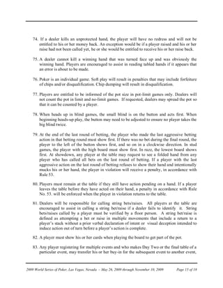 74. If a dealer kills an unprotected hand, the player will have no redress and will not be
       entitled to his or her money back. An exception would be if a player raised and his or her
       raise had not been called yet, he or she would be entitled to receive his or her raise back.

    75. A dealer cannot kill a winning hand that was turned face up and was obviously the
        winning hand. Players are encouraged to assist in reading tabled hands if it appears that
        an error is about to be made.

    76. Poker is an individual game. Soft play will result in penalties that may include forfeiture
        of chips and/or disqualification. Chip dumping will result in disqualification.

    77. Players are entitled to be informed of the pot size in pot-limit games only. Dealers will
        not count the pot in limit and no-limit games. If requested, dealers may spread the pot so
        that it can be counted by a player.

    78. When heads up in blind games, the small blind is on the button and acts first. When
        beginning heads-up play, the button may need to be adjusted to ensure no player takes the
        big blind twice.

    79. At the end of the last round of betting, the player who made the last aggressive betting
        action in that betting round must show first. If there was no bet during the final round, the
        player to the left of the button shows first, and so on in a clockwise direction. In stud
        games, the player with the high board must show first. In razz, the lowest board shows
        first. At showdown, any player at the table may request to see a folded hand from any
        player who has called all bets on the last round of betting. If a player with the last
        aggressive action on the last round of betting refuses to show their hand and intentionally
        mucks his or her hand, the player in violation will receive a penalty, in accordance with
        Rule 53.

    80. Players must remain at the table if they still have action pending on a hand. If a player
        leaves the table before they have acted on their hand, a penalty in accordance with Rule
        No. 53. will be enforced when the player in violation returns to the table.

    81. Dealers will be responsible for calling string bets/raises. All players at the table are
        encouraged to assist in calling a string bet/raise if a dealer fails to identify it. String
        bets/raises called by a player must be verified by a floor person. A string bet/raise is
        defined as attempting a bet or raise in multiple movements that include a return to a
        player’s stack without a prior verbal declaration of intent or visual deception intended to
        induce action out of turn before a player’s action is complete.

    82. A player must show his or her cards when playing the board to get part of the pot.

    83. Any player registering for multiple events and who makes Day Two or the final table of a
        particular event, may transfer his or her buy-in for the subsequent event to another event,



2009 World Series of Poker, Las Vegas, Nevada – May 26, 2009 through November 10, 2009   Page 15 of 18
 