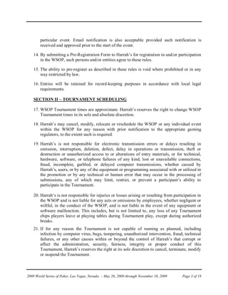 particular event. Email notification is also acceptable provided such notification is
        received and approved prior to the start of the event.

    14. By submitting a Pre-Registration Form to Harrah’s for registration in and/or participation
        in the WSOP, such persons and/or entities agree to these rules.

    15. The ability to pre-register as described in these rules is void where prohibited or in any
        way restricted by law.

    16. Entries will be retained for record-keeping purposes in accordance with local legal
        requirements.

    SECTION II – TOURNAMENT SCHEDULING

    17. WSOP Tournament times are approximate. Harrah’s reserves the right to change WSOP
        Tournament times in its sole and absolute discretion.

    18. Harrah’s may cancel, modify, relocate or reschedule the WSOP or any individual event
        within the WSOP for any reason with prior notification to the appropriate gaming
        regulators, to the extent such is required.

    19. Harrah’s is not responsible for electronic transmission errors or delays resulting in
        omission, interruption, deletion, defect, delay in operations or transmission, theft or
        destruction or unauthorized access to or alterations of entry materials, or for technical,
        hardware, software, or telephone failures of any kind, lost or unavailable connections,
        fraud, incomplete, garbled, or delayed computer transmissions, whether caused by
        Harrah’s, users, or by any of the equipment or programming associated with or utilized in
        the promotion or by any technical or human error that may occur in the processing of
        submissions, any of which may limit, restrict, or prevent a participant’s ability to
        participate in the Tournament.

    20. Harrah’s is not responsible for injuries or losses arising or resulting from participation in
        the WSOP and is not liable for any acts or omissions by employees, whether negligent or
        willful, in the conduct of the WSOP, and is not liable in the event of any equipment or
        software malfunction. This includes, but is not limited to, any loss of any Tournament
        chips players leave at playing tables during Tournament play, except during authorized
        breaks.
    21. If for any reason the Tournament is not capable of running as planned, including
        infection by computer virus, bugs, tampering, unauthorized intervention, fraud, technical
        failures, or any other causes within or beyond the control of Harrah’s that corrupt or
        affect the administration, security, fairness, integrity or proper conduct of this
        Tournament, Harrah’s reserves the right at its sole discretion to cancel, terminate, modify
        or suspend the Tournament.



2009 World Series of Poker, Las Vegas, Nevada – May 26, 2009 through November 10, 2009    Page 3 of 18
 